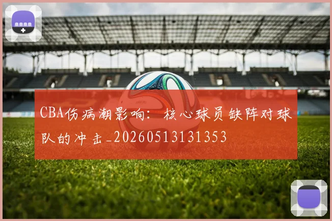 CBA伤病潮影响：核心球员缺阵对球队的冲击_20260513131353