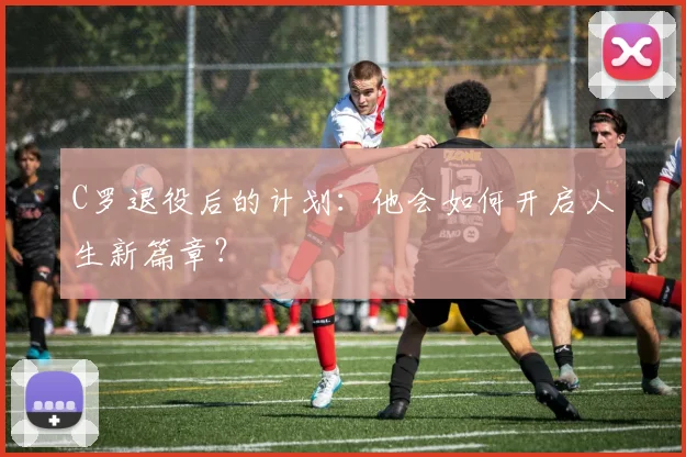 C罗退役后的计划：他会如何开启人生新篇章？
