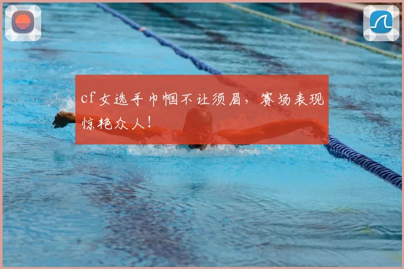 cf女选手巾帼不让须眉，赛场表现惊艳众人！