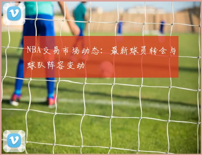NBA交易市场动态：最新球员转会与球队阵容变动