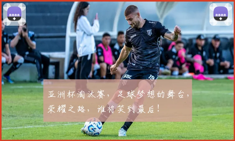 亚洲杯淘汰赛，足球梦想的舞台，荣耀之路，谁将笑到最后！
