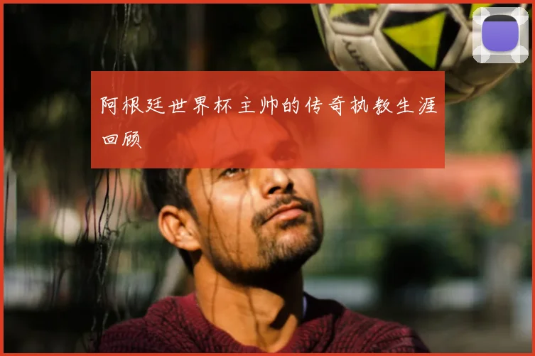阿根廷世界杯主帅的传奇执教生涯回顾