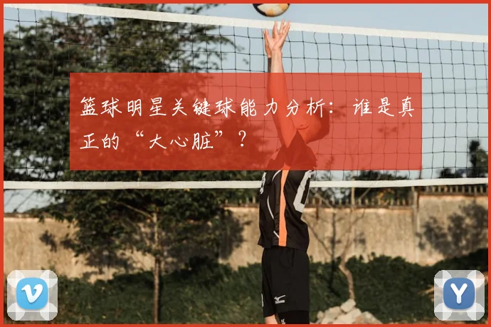 篮球明星关键球能力分析：谁是真正的“大心脏”？