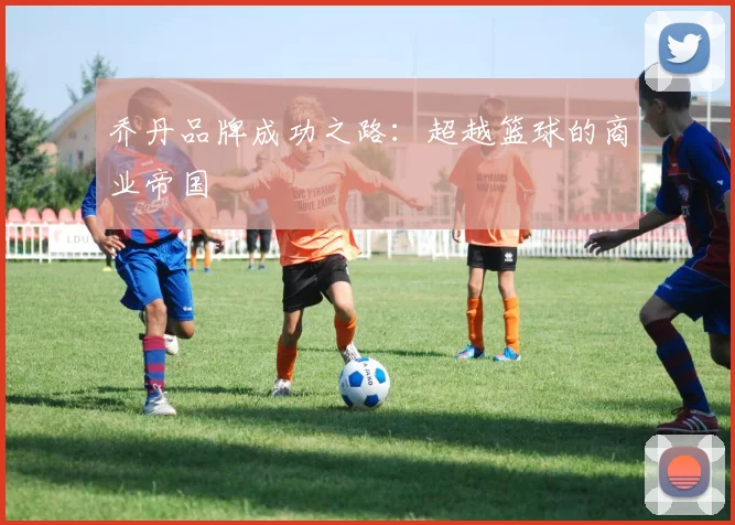 乔丹品牌成功之路:超越篮球的商业帝国