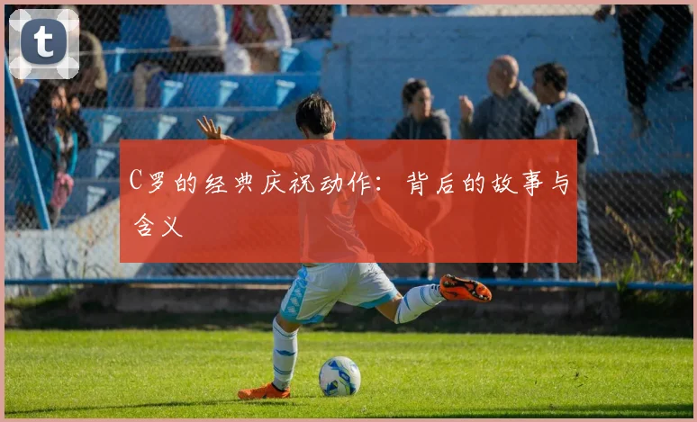 C罗的经典庆祝动作：背后的故事与含义