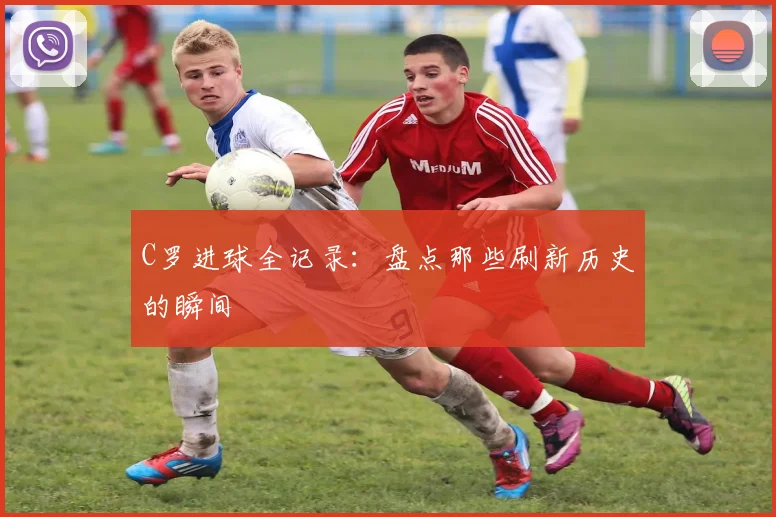 C罗进球全记录：盘点那些刷新历史的瞬间