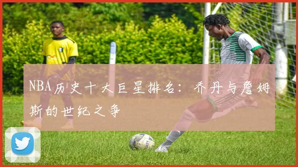 NBA历史十大巨星排名：乔丹与詹姆斯的世纪之争