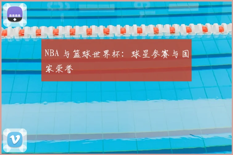 NBA 与篮球世界杯：球星参赛与国家荣誉