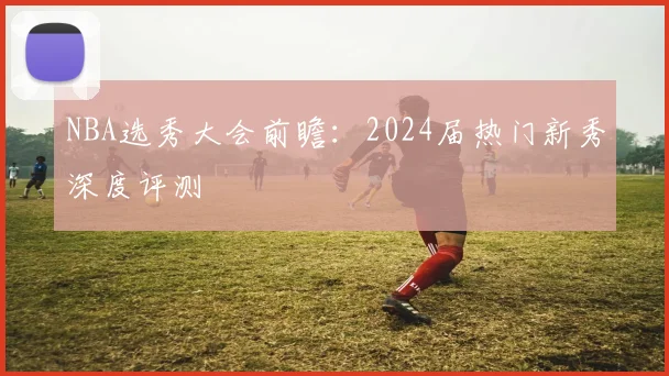 NBA选秀大会前瞻：2024届热门新秀深度评测